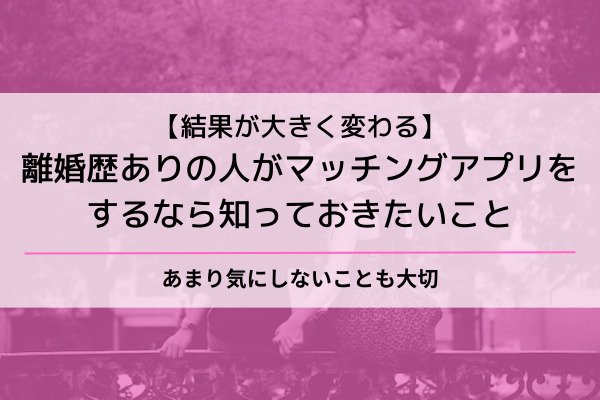 離婚歴ありの人　マッチングアプリ　知っておきたいこと